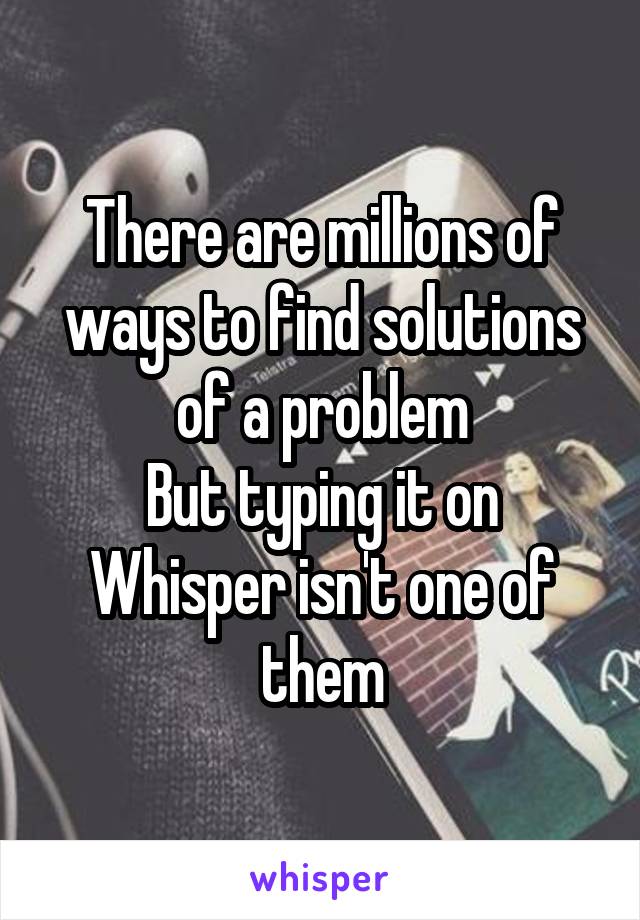 There are millions of ways to find solutions of a problem
But typing it on Whisper isn't one of them