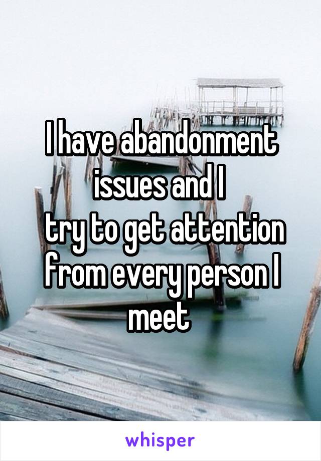 I have abandonment issues and I 
 try to get attention from every person I meet 