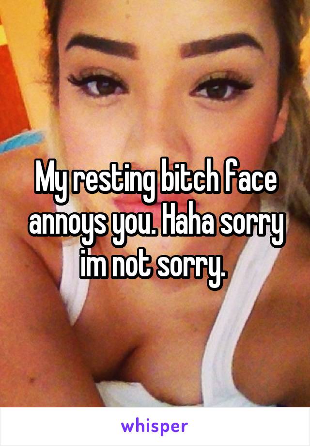 My resting bitch face annoys you. Haha sorry im not sorry. 