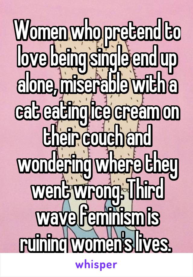 Women who pretend to love being single end up alone, miserable with a cat eating ice cream on their couch and wondering where they went wrong. Third wave feminism is ruining women's lives. 