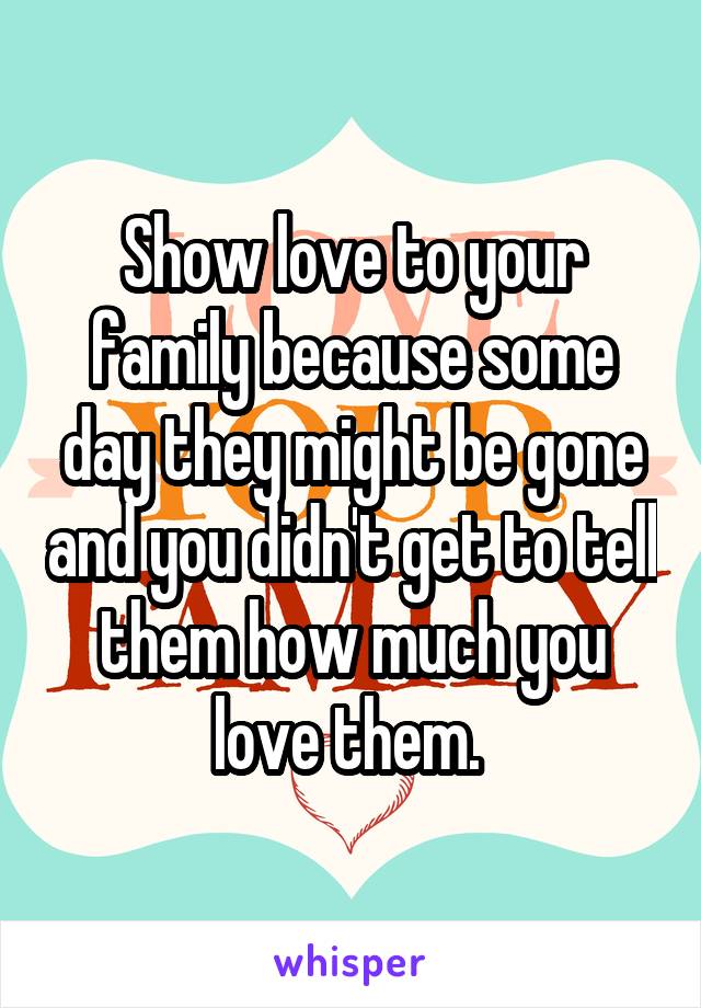 Show love to your family because some day they might be gone and you didn't get to tell them how much you love them. 