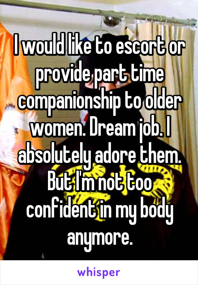 I would like to escort or provide part time companionship to older women. Dream job. I absolutely adore them. But I'm not too confident in my body anymore.