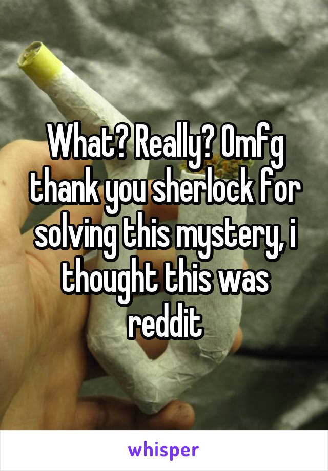 What? Really? Omfg thank you sherlock for solving this mystery, i thought this was reddit