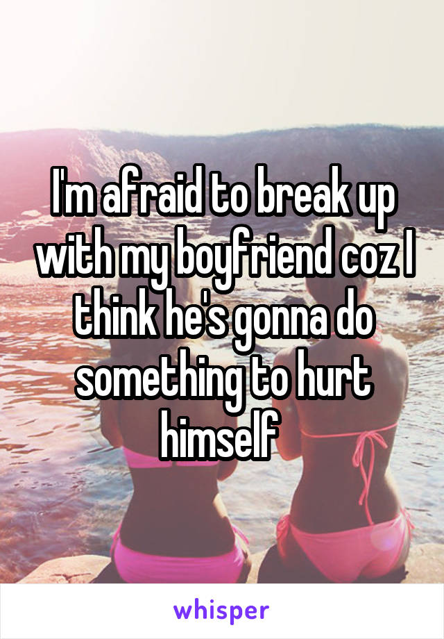 I'm afraid to break up with my boyfriend coz I think he's gonna do something to hurt himself 
