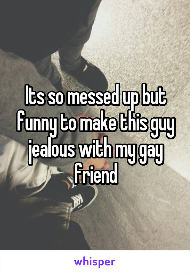 Its so messed up but funny to make this guy jealous with my gay friend