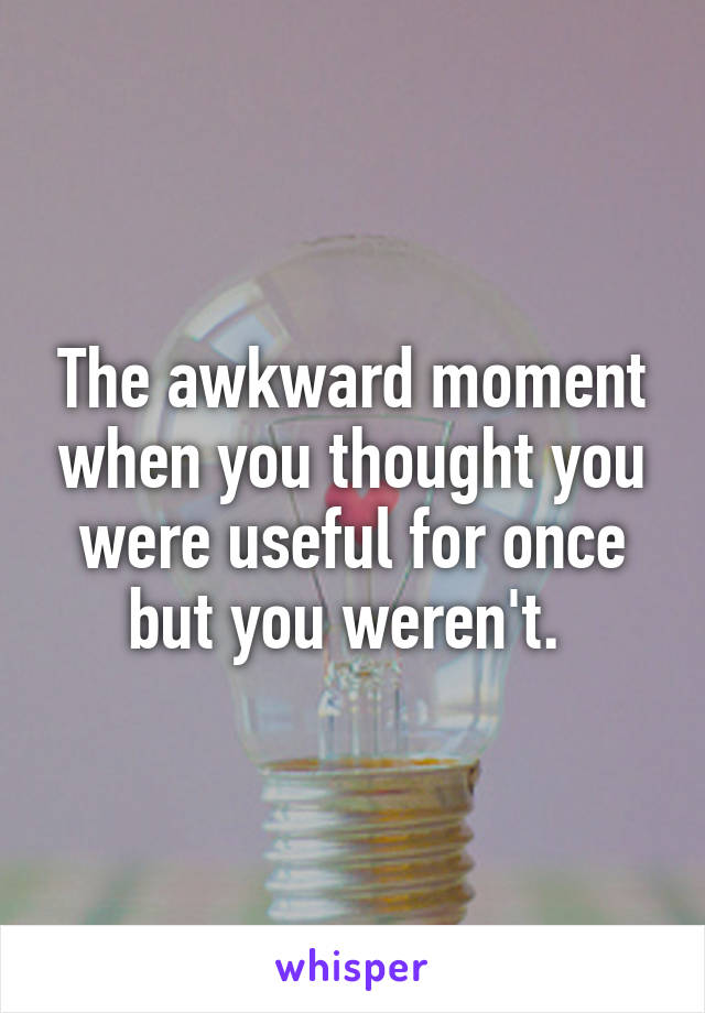 The awkward moment when you thought you were useful for once but you weren't. 