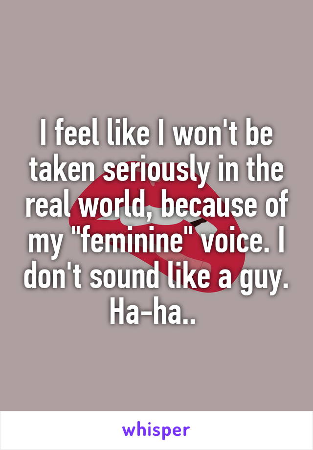I feel like I won't be taken seriously in the real world, because of my "feminine" voice. I don't sound like a guy. Ha-ha.. 