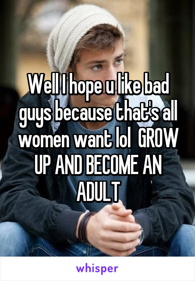 Well I hope u like bad guys because that's all women want lol  GROW UP AND BECOME AN ADULT