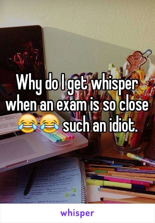 Why do I get whisper when an exam is so close 😂😂 such an idiot.