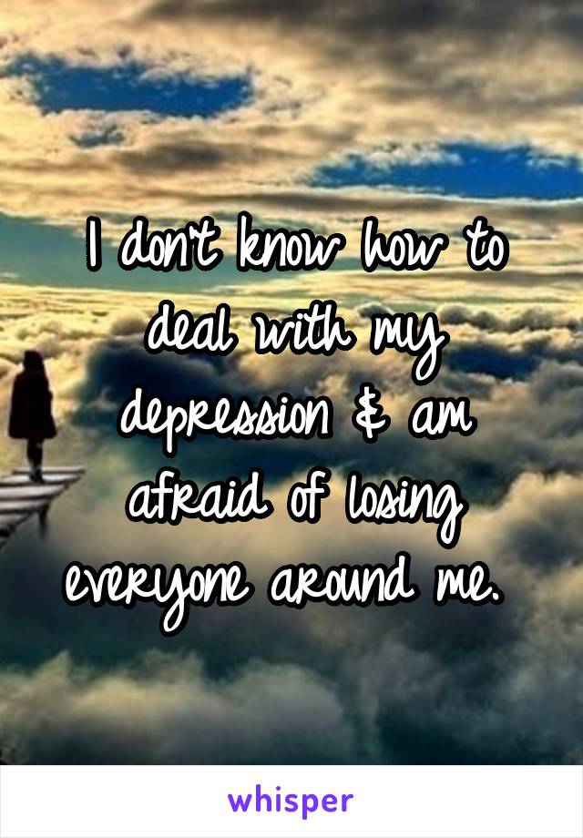 I don't know how to deal with my depression & am afraid of losing everyone around me. 