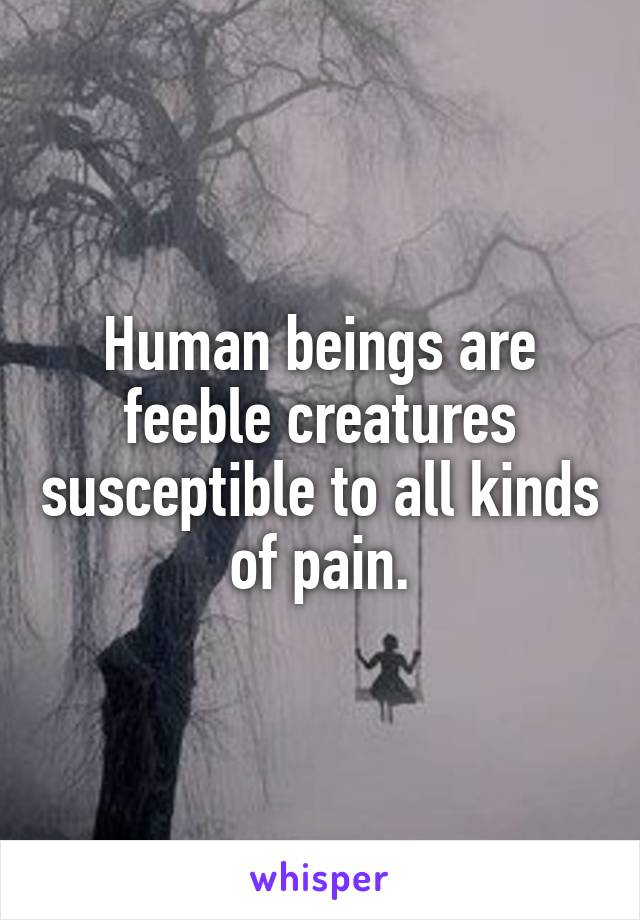 Human beings are feeble creatures susceptible to all kinds of pain.
