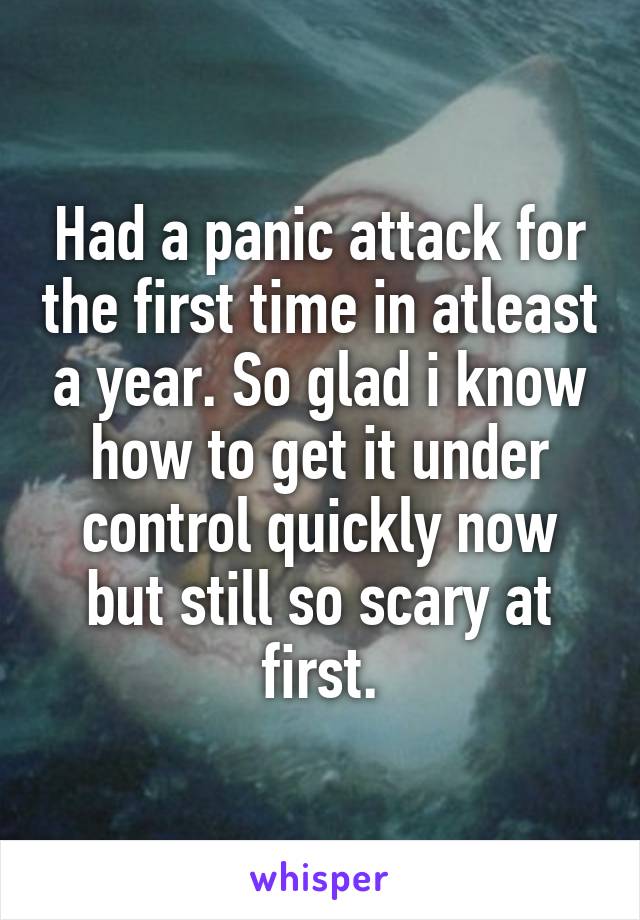 Had a panic attack for the first time in atleast a year. So glad i know how to get it under control quickly now but still so scary at first.