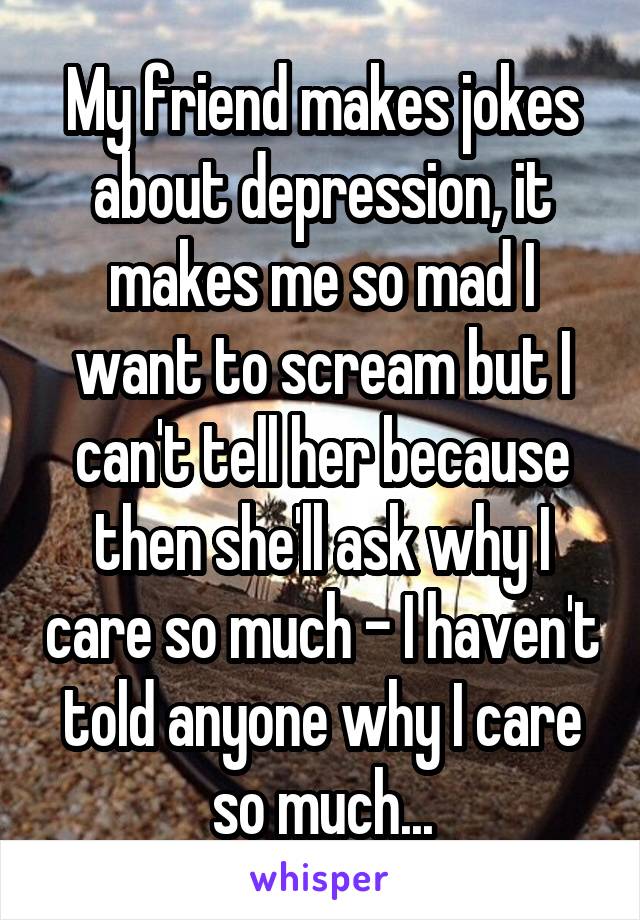 My friend makes jokes about depression, it makes me so mad I want to scream but I can't tell her because then she'll ask why I care so much - I haven't told anyone why I care so much...
