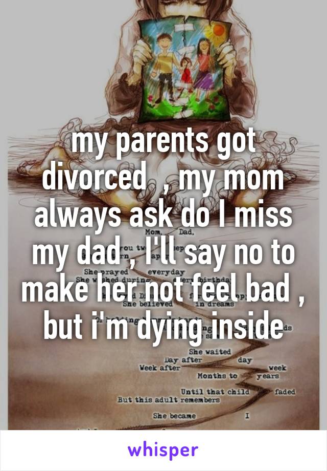 my parents got divorced  , my mom always ask do I miss my dad , I'll say no to make her not feel bad , but i'm dying inside