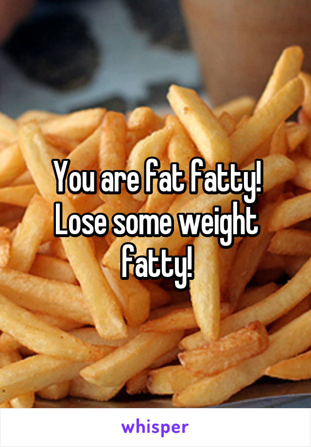 You are fat fatty!
Lose some weight fatty!