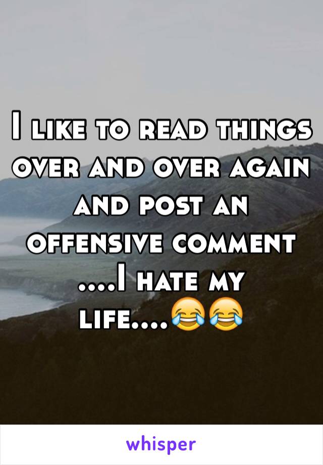 I like to read things over and over again and post an offensive comment
....I hate my life....😂😂