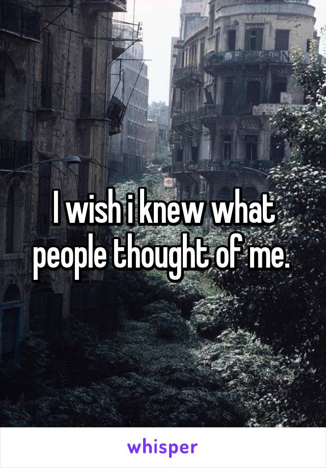 I wish i knew what people thought of me. 