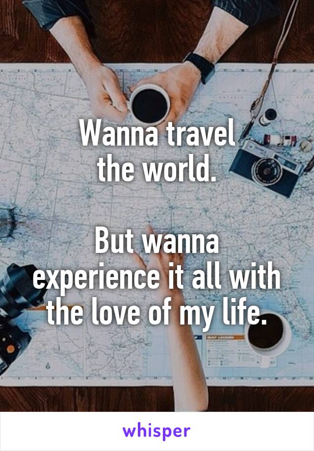 Wanna travel
the world.

But wanna experience it all with
the love of my life.