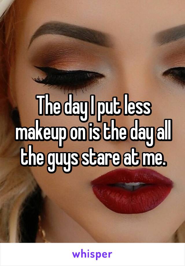 The day I put less makeup on is the day all the guys stare at me.