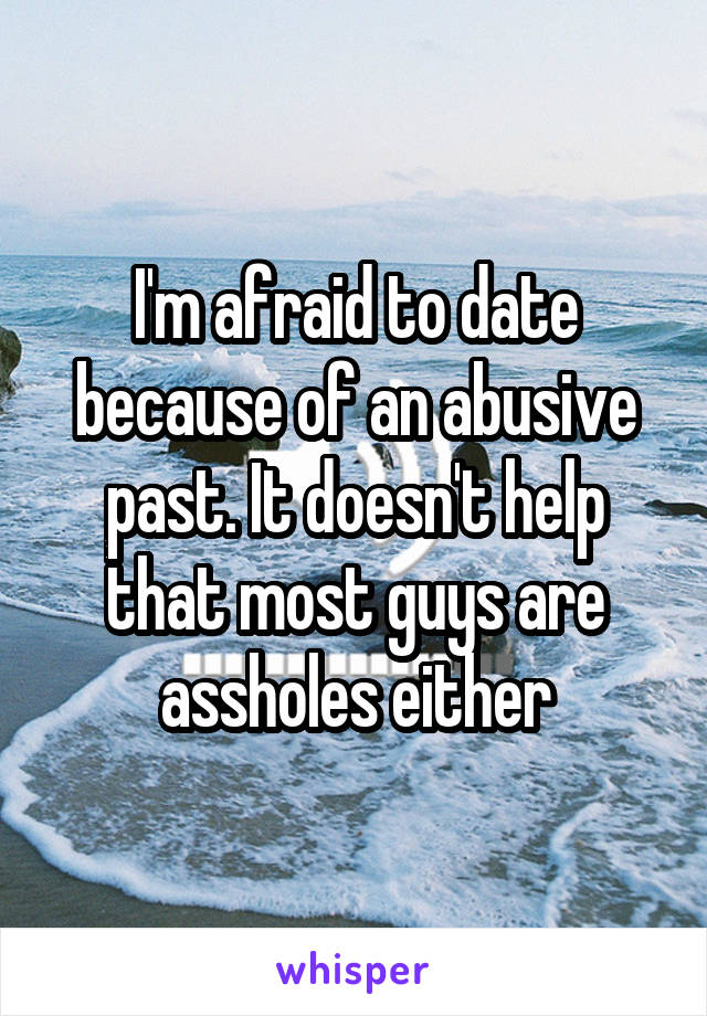 I'm afraid to date because of an abusive past. It doesn't help that most guys are assholes either