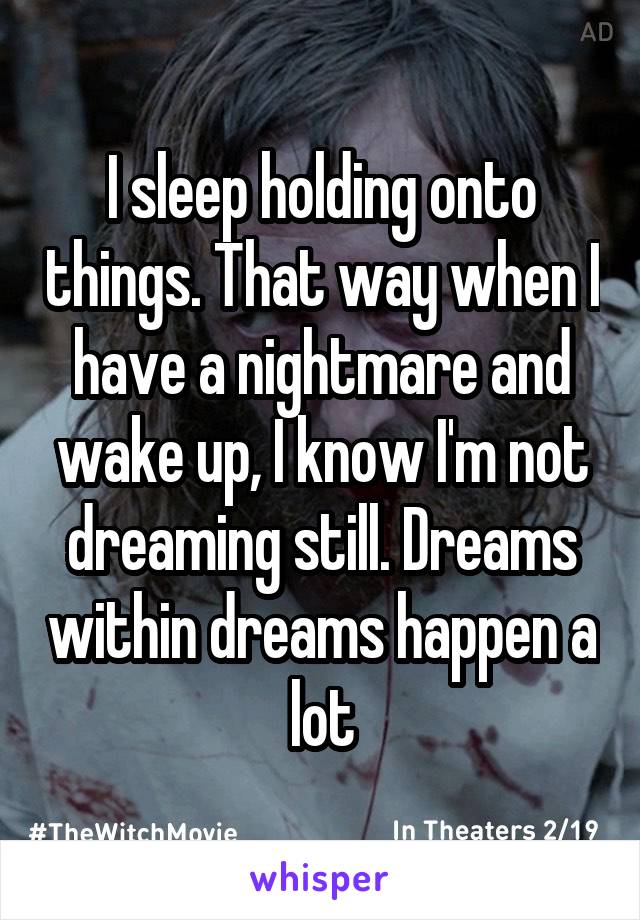 I sleep holding onto things. That way when I have a nightmare and wake up, I know I'm not dreaming still. Dreams within dreams happen a lot