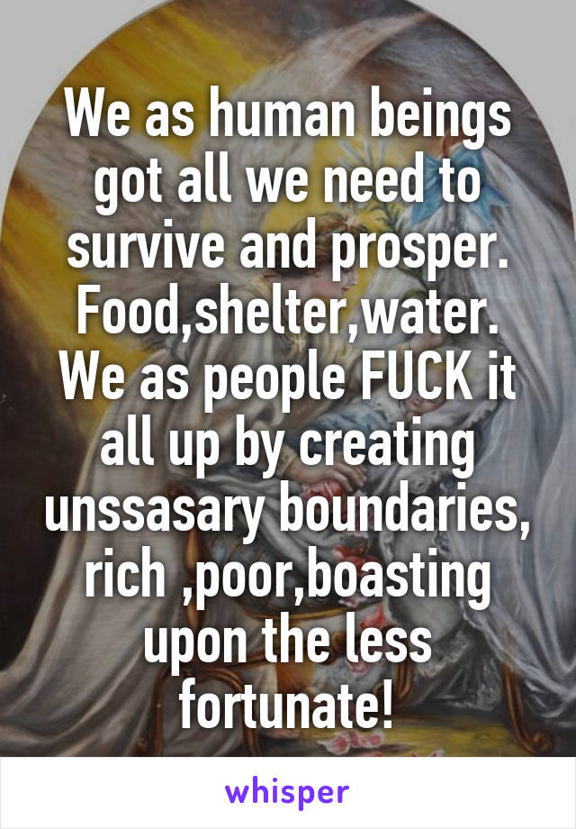 We as human beings got all we need to survive and prosper. Food,shelter,water.
We as people FUCK it all up by creating unssasary boundaries, rich ,poor,boasting upon the less fortunate!
