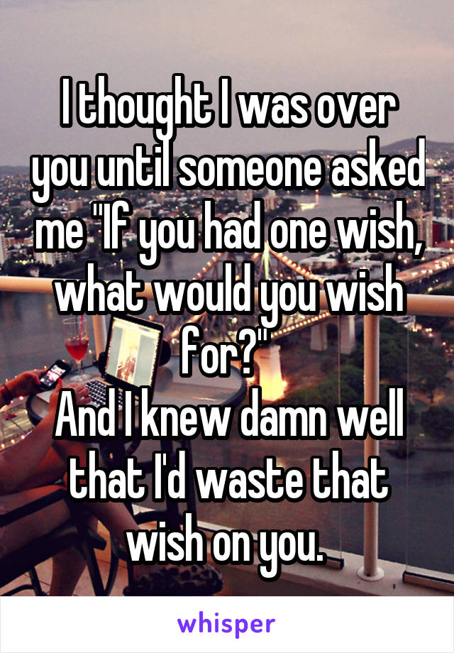 I thought I was over you until someone asked me "If you had one wish, what would you wish for?" 
And I knew damn well that I'd waste that wish on you. 