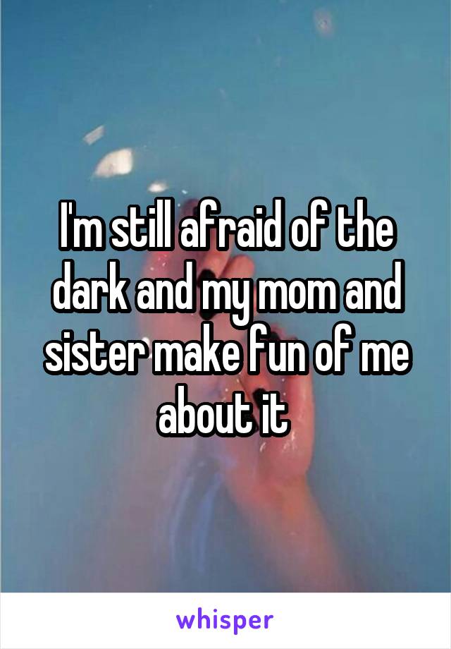 I'm still afraid of the dark and my mom and sister make fun of me about it 