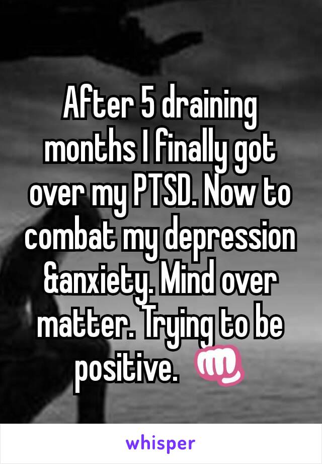 After 5 draining months I finally got over my PTSD. Now to combat my depression &anxiety. Mind over matter. Trying to be  positive.  👊