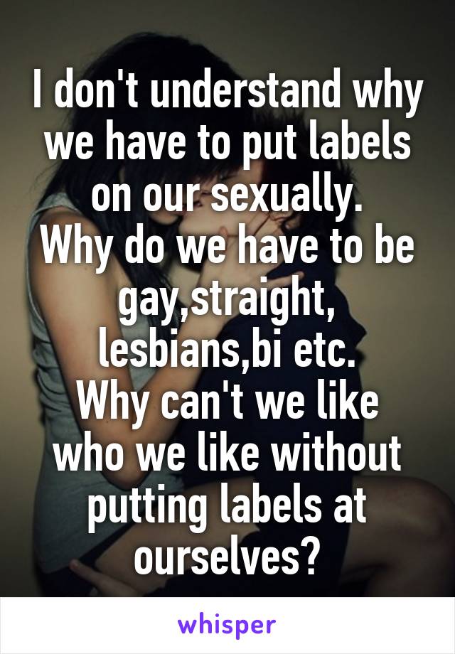 I don't understand why we have to put labels on our sexually.
Why do we have to be gay,straight, lesbians,bi etc.
Why can't we like who we like without putting labels at ourselves?