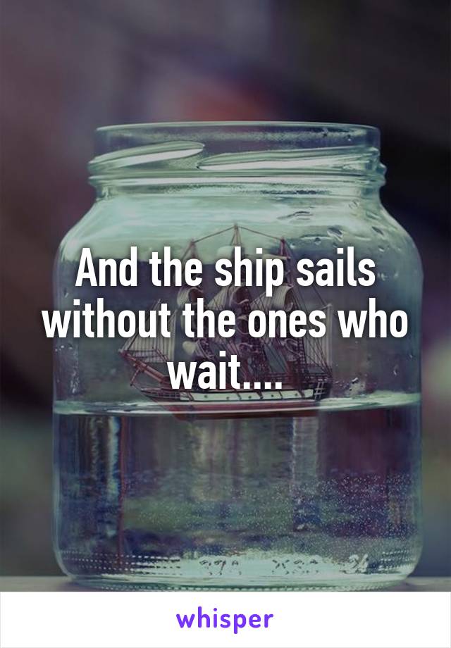 And the ship sails without the ones who wait....