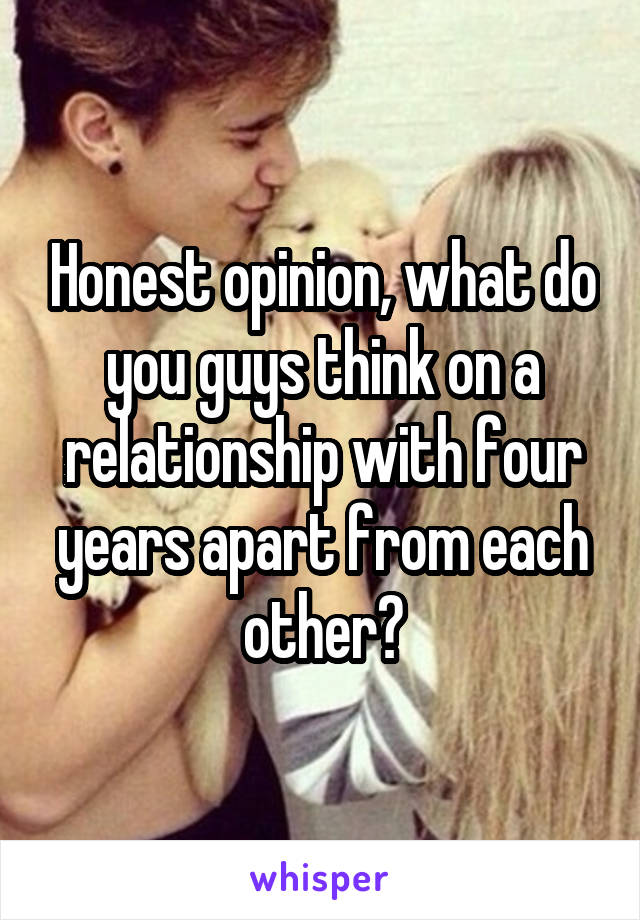 Honest opinion, what do you guys think on a relationship with four years apart from each other?