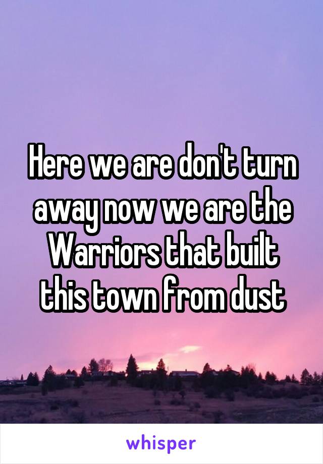 Here we are don't turn away now we are the Warriors that built this town from dust