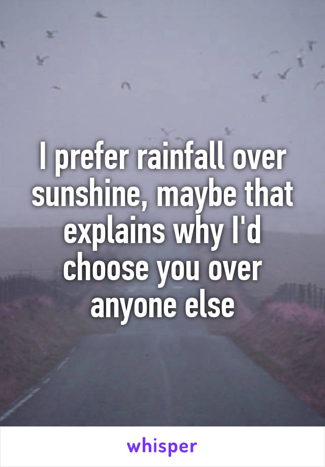 I prefer rainfall over sunshine, maybe that explains why I'd choose you over anyone else