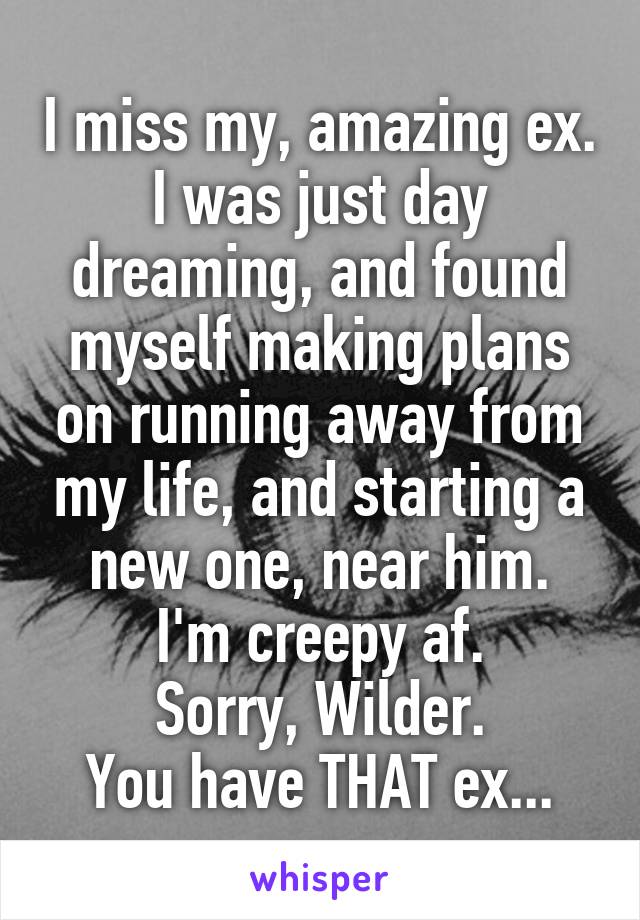 I miss my, amazing ex. I was just day dreaming, and found myself making plans on running away from my life, and starting a new one, near him.
I'm creepy af.
Sorry, Wilder.
You have THAT ex...