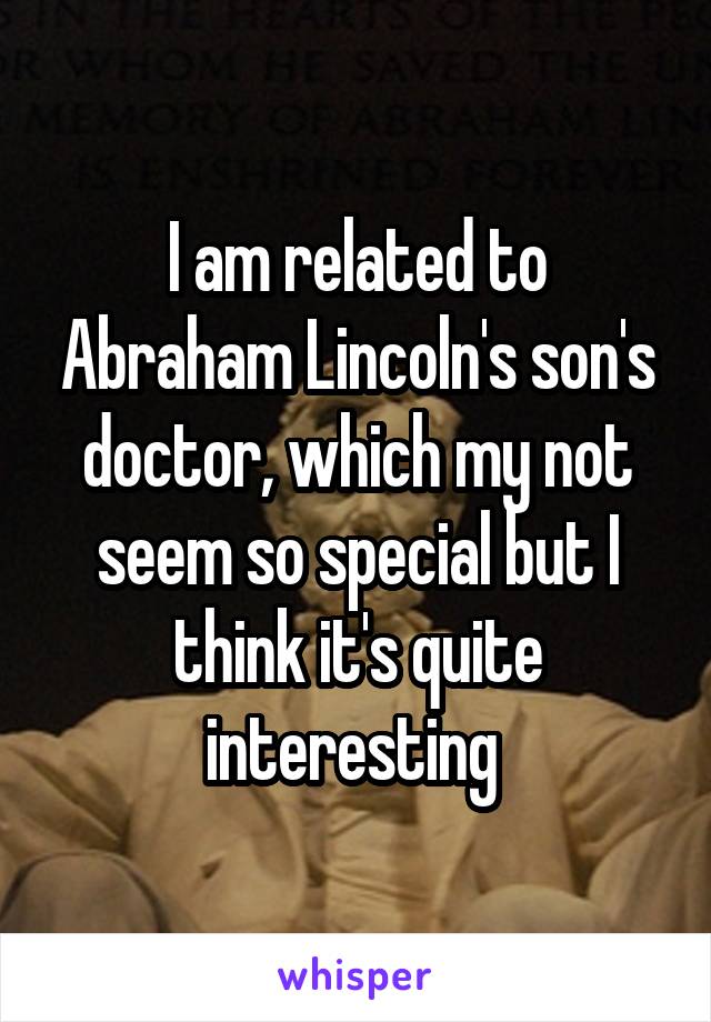 I am related to Abraham Lincoln's son's doctor, which my not seem so special but I think it's quite interesting 