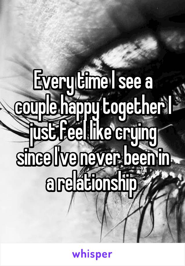 Every time I see a couple happy together I just feel like crying since I've never been in a relationship 