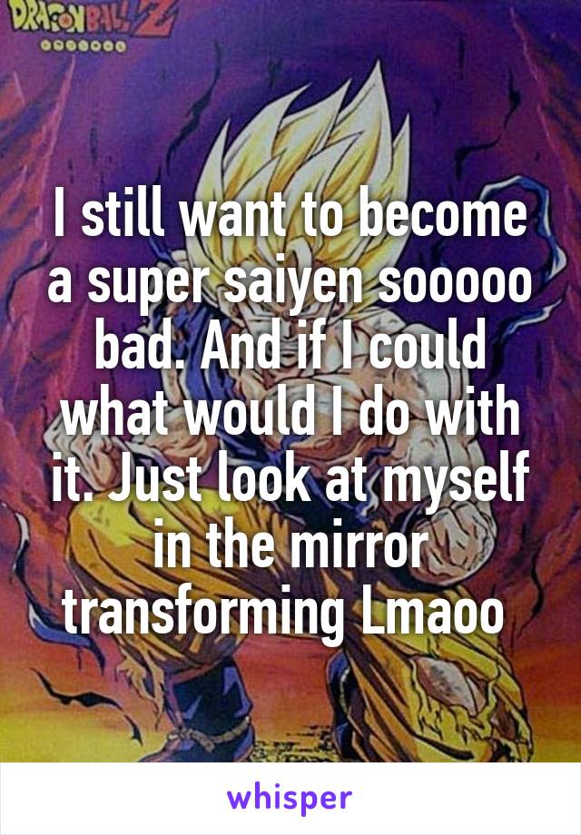 I still want to become a super saiyen sooooo bad. And if I could what would I do with it. Just look at myself in the mirror transforming Lmaoo 