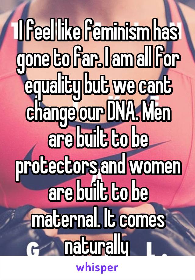 I feel like feminism has gone to far. I am all for equality but we cant change our DNA. Men are built to be protectors and women are built to be maternal. It comes naturally 