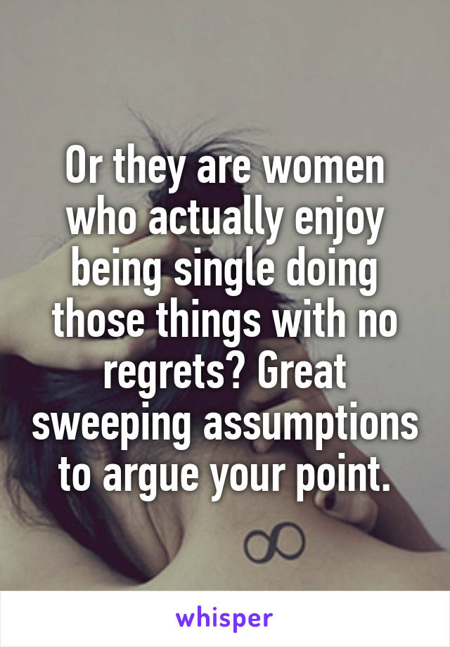 Or they are women who actually enjoy being single doing those things with no regrets? Great sweeping assumptions to argue your point.