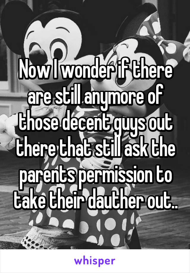 Now I wonder if there are still anymore of those decent guys out there that still ask the parents permission to take their dauther out..