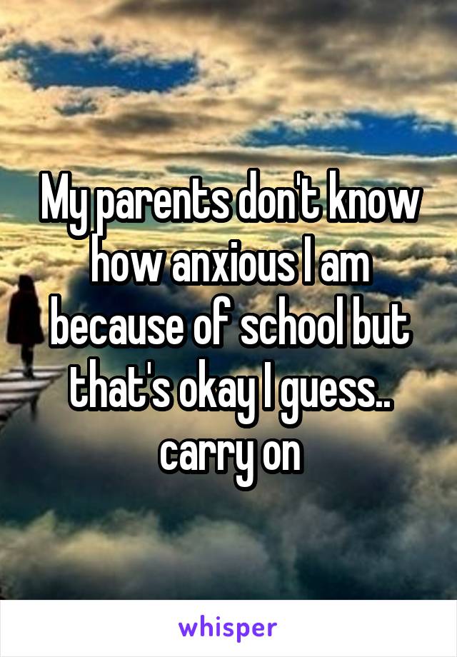 My parents don't know how anxious I am because of school but that's okay I guess.. carry on