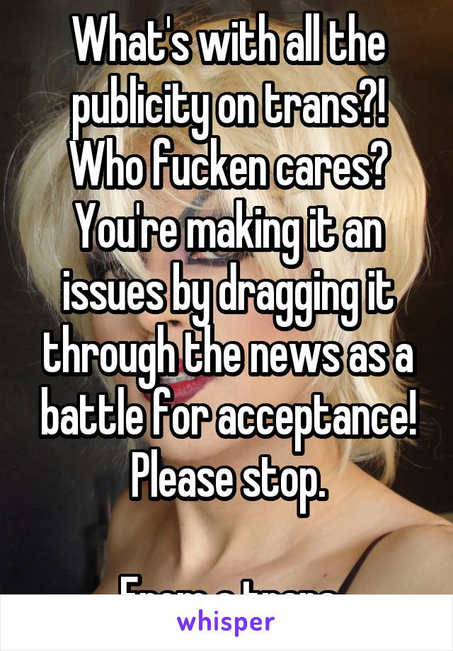 What's with all the publicity on trans?!
Who fucken cares?
You're making it an issues by dragging it through the news as a battle for acceptance!
Please stop.

From a trans
