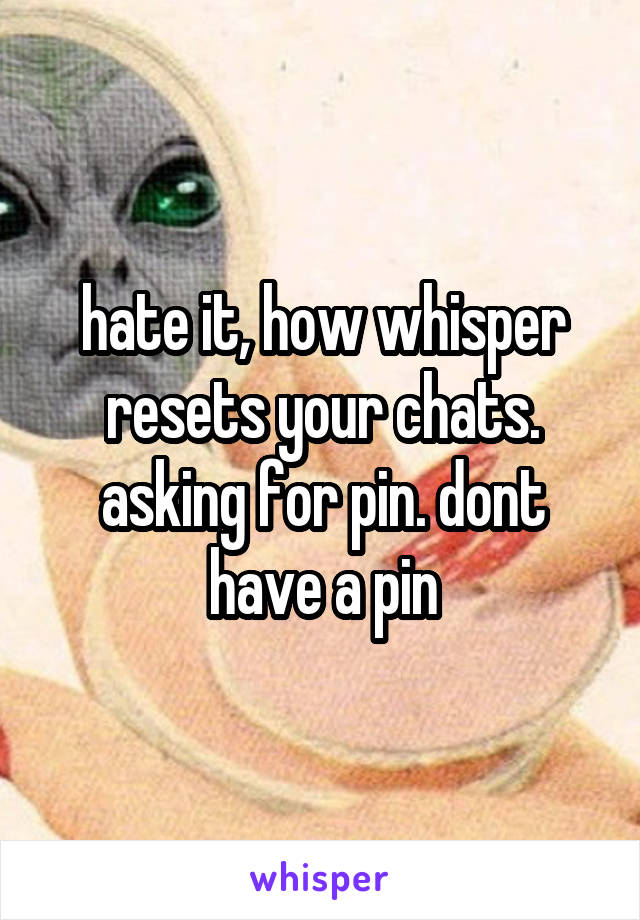 hate it, how whisper resets your chats. asking for pin. dont have a pin