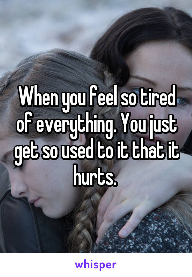 When you feel so tired of everything. You just get so used to it that it hurts. 