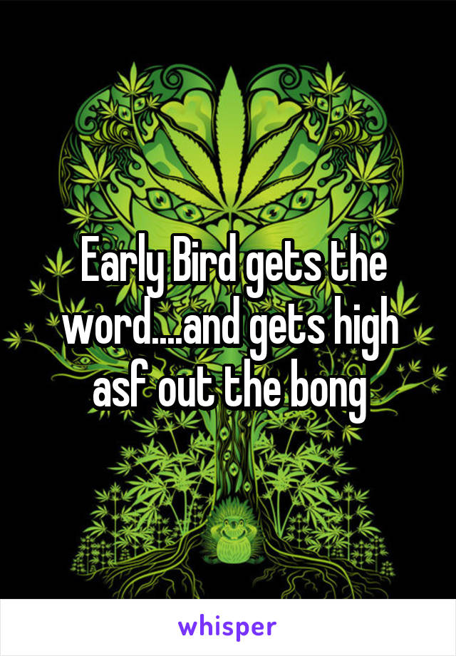  Early Bird gets the word....and gets high asf out the bong