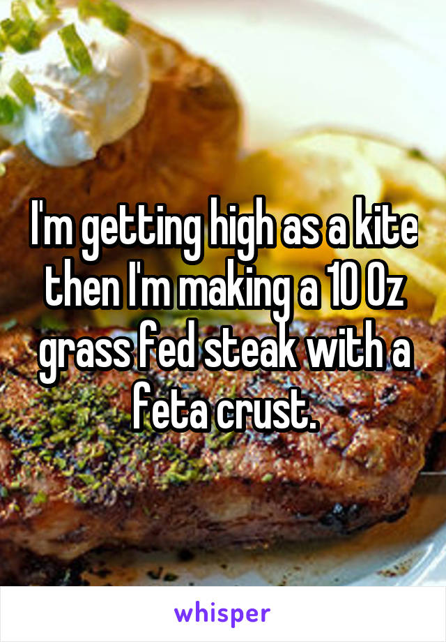 I'm getting high as a kite then I'm making a 10 0z grass fed steak with a feta crust.