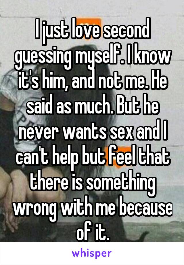 I just love second guessing myself. I know it's him, and not me. He said as much. But he never wants sex and I can't help but feel that there is something wrong with me because of it.