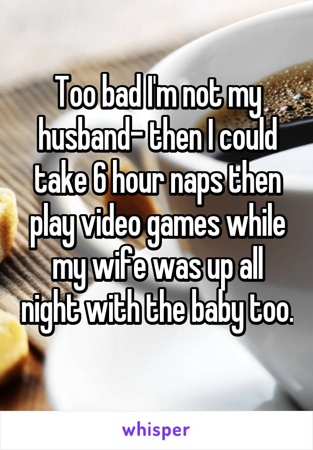 Too bad I'm not my husband- then I could take 6 hour naps then play video games while my wife was up all night with the baby too. 