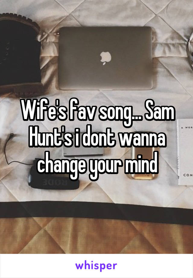 Wife's fav song... Sam Hunt's i dont wanna change your mind